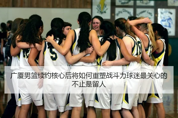 广厦男篮续约核心后将如何重塑战斗力球迷最关心的不止是留人 - bet365 online